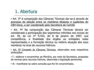 1. Abertura Art. 3º A composição das Câmaras Técnicas dar-se-á através de  processo de eleição entre os membros titulares e suplentes do CBH-Doce, a ser coordenado pela Secretaria do Comitê . Art. 4º Na composição das Câmaras Técnicas deverá ser considerada a participação dos segmentos referidos nos incisos do art. 39, da Lei nº 9.433, de 8 de janeiro de 1997, sua competência, a finalidade dos órgãos ou entidades nelas representadas e a formação técnica ou notória atuação dos seus membros na área de recursos hídricos. Art. 5º Compete às Câmaras Técnicas , observadas suas respectivas atribuições: I - elaborar e encaminhar ao Plenário, por meio da Secretaria, propostas de normas para recursos hídricos, observada a legislação pertinente; II - manifestar-se sobre consulta que lhe for encaminhada; 