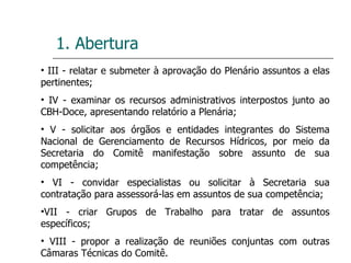 1. Abertura III - relatar e submeter à aprovação do Plenário assuntos a elas pertinentes; IV - examinar os recursos administrativos interpostos junto ao CBH-Doce, apresentando relatório a Plenária; V - solicitar aos órgãos e entidades integrantes do Sistema Nacional de Gerenciamento de Recursos Hídricos, por meio da Secretaria do Comitê manifestação sobre assunto de sua competência; VI - convidar especialistas ou solicitar à Secretaria sua contratação para assessorá-las em assuntos de sua competência; VII - criar Grupos de Trabalho para tratar de assuntos específicos; VIII - propor a realização de reuniões conjuntas com outras Câmaras Técnicas do Comitê. 