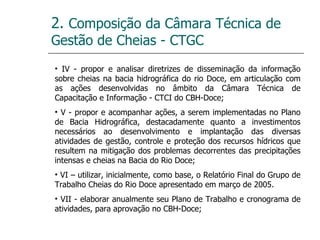 2.  Composição da Câmara Técnica de Gestão de Cheias - CTGC IV - propor e analisar diretrizes de disseminação da informação sobre cheias na bacia hidrográfica do rio Doce, em articulação com as ações desenvolvidas no âmbito da Câmara Técnica de Capacitação e Informação - CTCI do CBH-Doce; V - propor e acompanhar ações, a serem implementadas no Plano de Bacia Hidrográfica, destacadamente quanto a investimentos necessários ao desenvolvimento e implantação das diversas atividades de gestão, controle e proteção dos recursos hídricos que resultem na mitigação dos problemas decorrentes das precipitações intensas e cheias na Bacia do Rio Doce; VI – utilizar, inicialmente, como base, o Relatório Final do Grupo de Trabalho Cheias do Rio Doce apresentado em março de 2005. VII - elaborar anualmente seu Plano de Trabalho e cronograma de atividades, para aprovação no CBH-Doce; 