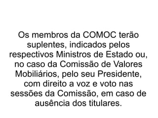 Os membros da COMOC terão suplentes, indicados pelos respectivos Ministros de Estado ou, no caso da Comissão de Valores Mobiliários, pelo seu Presidente, com direito a voz e voto nas sessões da Comissão, em caso de ausência dos titulares. 