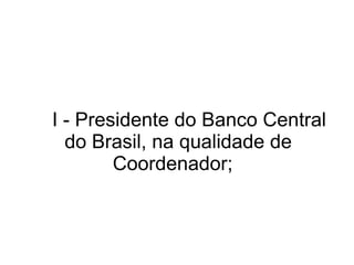   I - Presidente do Banco Central do Brasil, na qualidade de Coordenador;  