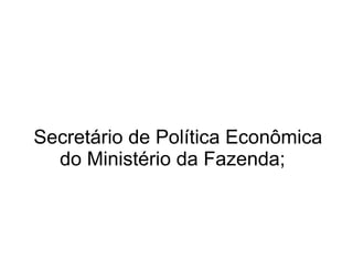 Secretário de Política Econômica do Ministério da Fazenda;  