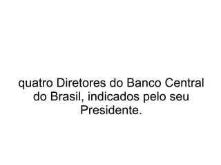 quatro Diretores do Banco Central do Brasil, indicados pelo seu Presidente. 
