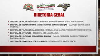 DIRETORIA GERAL
• DIRETORIA DE POLÍTICAS AGRÁRIAS – RUBERVAL BISPO DOS SANTOS (SANTA RITA DE CÁSSIA).
• DIRETORIA DE COOPERATIVISMO, ASSOCIATIVISMO E COMERCIALIZAÇÃO – JULIVALDO SILVA DE JESUS
(VALENTE).
• DIRETORIA DE POLÍTICAS PARA MULHERES – ISABEL DA CRUZ SANTOS (PRESIDENTE TANCREDO NEVES).
• DIRETORIA DE JUVENTUDE - COSMERINA DOS S. BRITO (LAJE).
• DIRETORIA DE POLÍTICAS E ORGANIZAÇÃO SINDICAL - PAULINO PEREIRA DE OLIVEIRA (PRESIDENTE
TANCREDO NEVES).
• DIRETORIA DE CONVIVÊNCIA COM O SEMIÁRIDO – LÍVIA SOUZA DOS SANTOS (ITAETÊ).
 