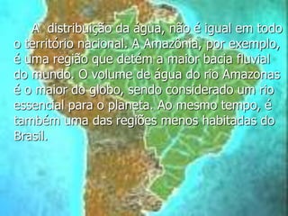A distribuição da água, não é igual em todo
o território nacional. A Amazônia, por exemplo,
é uma região que detém a maior bacia fluvial
do mundo. O volume de água do rio Amazonas
é o maior do globo, sendo considerado um rio
essencial para o planeta. Ao mesmo tempo, é
também uma das regiões menos habitadas do
Brasil.
 