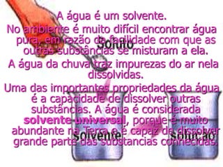 A água é um solvente.
No ambiente é muito difícil encontrar água
pura, em razão da facilidade com que as
outras substâncias se misturam a ela.
A água da chuva traz impurezas do ar nela
dissolvidas.
Uma das importantes propriedades da água
é a capacidade de dissolver outras
substâncias. A água é considerada
solvente universal, porque é muito
abundante na Terra e é capaz de dissolver
grande parte das substancias conhecidas.
 