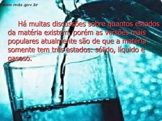Há muitas discussões sobre quantos estados
da matéria existem, porém as versões mais
populares atualmente são de que a matéria
somente tem três estados: sólido, líquido e
gasoso.
 