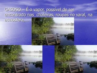 GASOSO – É o vapor, possível de ser
encontrado nas chaleiras, roupas no varal, na
atmosfera,...
 