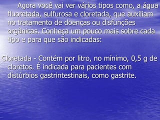 Agora você vai ver vários tipos como, a água
fluoretada, sulfurosa e cloretada, que auxiliam
no tratamento de doenças ou disfunções
orgânicas. Conheça um pouco mais sobre cada
tipo e para que são indicadas:
Cloretada - Contém por litro, no mínimo, 0,5 g de
cloretos. É indicada para pacientes com
distúrbios gastrintestinais, como gastrite.
 