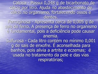 Cálcica - Possui 0,048 g de bicarbonato de
cálcio por litro. Ajuda no abastecimento de
cálcio no organismo, fortalecendo ossos e
dentes.
Ferruginosa - Apresenta cerca de 0,005 g de
sais de ferro. A presença de ferro no organismo
é fundamental, pois a deficiência pode causar
anemia.
Sulfurosa - Cada litro contém no mínimo 0,001
g de sais de enxofre. É aconselhada para
banhos, pois alivia a artrite e eczemas; é
usada no tratamento da pele e das vias
respiratórias;
 