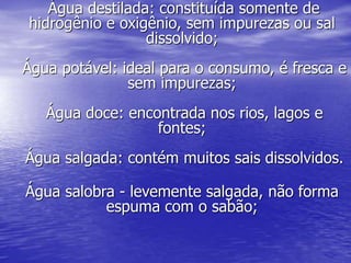 Água destilada: constituída somente de
hidrogênio e oxigênio, sem impurezas ou sal
dissolvido;
Água potável: ideal para o consumo, é fresca e
sem impurezas;
Água doce: encontrada nos rios, lagos e
fontes;
Água salgada: contém muitos sais dissolvidos.
Água salobra - levemente salgada, não forma
espuma com o sabão;
 