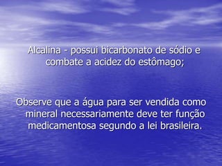 Alcalina - possui bicarbonato de sódio e
combate a acidez do estômago;
Observe que a água para ser vendida como
mineral necessariamente deve ter função
medicamentosa segundo a lei brasileira.
 
