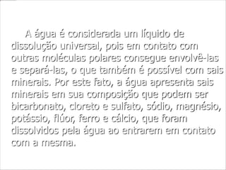 A água é considerada um líquido de
dissolução universal, pois em contato com
outras moléculas polares consegue envolvê-las
e separá-las, o que também é possível com sais
minerais. Por este fato, a água apresenta sais
minerais em sua composição que podem ser
bicarbonato, cloreto e sulfato, sódio, magnésio,
potássio, flúor, ferro e cálcio, que foram
dissolvidos pela água ao entrarem em contato
com a mesma.
 