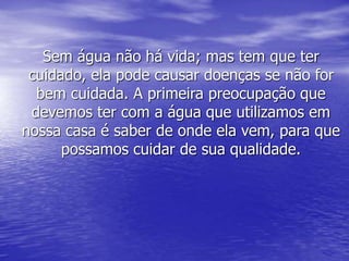 Sem água não há vida; mas tem que ter
cuidado, ela pode causar doenças se não for
bem cuidada. A primeira preocupação que
devemos ter com a água que utilizamos em
nossa casa é saber de onde ela vem, para que
possamos cuidar de sua qualidade.
 
