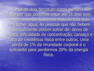 Cerca de dois terços do corpo humano são
água por isso podemos estar até 21 dias sem
comer, mas não sobrevive mais de três dias
sem beber água. As pessoas que não bebem
água suficiente podem sofrer de: dores de
cabeça, dificuldade de concentração, cansaço e
falta de resistência física entre outros. Uma
perda de 2% da imunidade corporal é o
suficiente para perdermos 20% da energia
física.
 