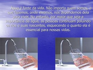 Água é fonte da vida. Não importa quem somos, o
que fazemos, onde vivemos, nós dependemos dela
para viver. No entanto, por maior que seja a
importância da água, as pessoas continuam poluindo
os rios e suas nascentes, esquecendo o quanto ela é
essencial para nossas vidas.
 
