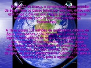 No dia 22 de março, é comemorado o dia mundial
da água. Hoje os países lutam por petróleo, então não
está longe o dia em que a água será devidamente
reconhecida como o bem mais precioso da
humanidade.
A Terra possui 1,4 milhões de quilômetros cúbicos de
água, mas apenas 2,5% desse total é doce. Os rios,
lagos e reservatórios de onde a humanidade retira o
que consome só correspondem a 0,26% desse
percentual. Daí a necessidade de preservação dos
recursos hídricos. Em todo mundo, 10% da utilização
da água vai para o abastecimento público, 23% para a
indústria e 67% para a agricultura.
 