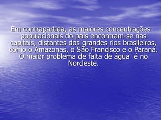 Em contrapartida, as maiores concentrações
populacionais do país encontram-se nas
capitais, distantes dos grandes rios brasileiros,
como o Amazonas, o São Francisco e o Paraná.
O maior problema de falta de água é no
Nordeste.
 