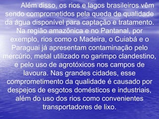 Além disso, os rios e lagos brasileiros vêm
sendo comprometidos pela queda de qualidade
da água disponível para captação e tratamento.
Na região amazônica e no Pantanal, por
exemplo, rios como o Madeira, o Cuiabá e o
Paraguai já apresentam contaminação pelo
mercúrio, metal utilizado no garimpo clandestino,
e pelo uso de agrotóxicos nos campos de
lavoura. Nas grandes cidades, esse
comprometimento da qualidade é causado por
despejos de esgotos domésticos e industriais,
além do uso dos rios como convenientes
transportadores de lixo.
 