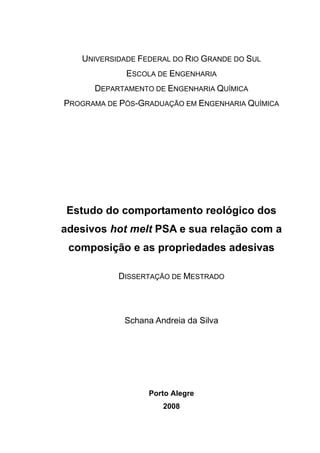 UNIVERSIDADE FEDERAL DO RIO GRANDE DO SUL
ESCOLA DE ENGENHARIA
DEPARTAMENTO DE ENGENHARIA QUÍMICA
PROGRAMA DE PÓS-GRADUAÇÃO EM ENGENHARIA QUÍMICA
Estudo do comportamento reológico dos
adesivos hot melt PSA e sua relação com a
composição e as propriedades adesivas
DISSERTAÇÃO DE MESTRADO
Schana Andreia da Silva
Porto Alegre
2008
 