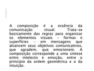 A composição é a essência da
comunicação visual. Trata-se
basicamente das regras para organizar
os elementos visuais - formas e
superfícies - em mensagens que
alcancem seus objetivos comunicativos,
que agradem, que emocionem. A
composição corresponde a uma síntese
entre intelecto e emoção, entre o
princípio da ordem geométrica e o da
intuição.
 
