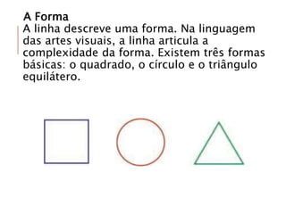 A Forma
A linha descreve uma forma. Na linguagem
das artes visuais, a linha articula a
complexidade da forma. Existem três formas
básicas: o quadrado, o círculo e o triângulo
equilátero.
 