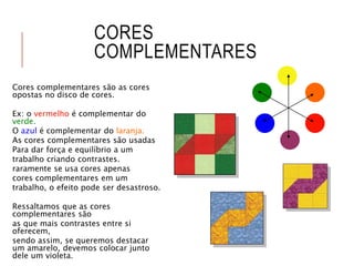 CORES
COMPLEMENTARES
Cores complementares são as cores
opostas no disco de cores.
Ex: o vermelho é complementar do
verde.
O azul é complementar do laranja.
As cores complementares são usadas
Para dar força e equilíbrio a um
trabalho criando contrastes.
raramente se usa cores apenas
cores complementares em um
trabalho, o efeito pode ser desastroso.
Ressaltamos que as cores
complementares são
as que mais contrastes entre si
oferecem,
sendo assim, se queremos destacar
um amarelo, devemos colocar junto
dele um violeta.
 