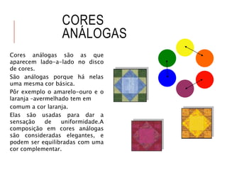 CORES
ANÁLOGAS
Cores análogas são as que
aparecem lado-a-lado no disco
de cores.
São análogas porque há nelas
uma mesma cor básica.
Pôr exemplo o amarelo-ouro e o
laranja –avermelhado tem em
comum a cor laranja.
Elas são usadas para dar a
sensação de uniformidade.A
composição em cores análogas
são consideradas elegantes, e
podem ser equilibradas com uma
cor complementar.
 