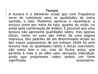 Textura
A textura é o elemento visual que com frequência
serve de substituto para as qualidades de outro
sentido, o tato. Podemos apreciar e reconhecer a
textura tanto por meio do tato, quanto da visão, ou
ainda pela combinação de ambos. É possível que uma
textura não apresente qualidades táteis, mas apenas
óticas, como no caso das linhas de uma página
impressa, dos padrões de um determinado tecido ou
dos traços superpostos de um esboço. Onde há uma
textura real, as qualidades táteis e óticas coexistem,
não como tom e cor, mas de forma única, que
permite à mão e ao olho uma sensação individual,
ainda que projetemos sobre ambos um forte
significado associativo.
 