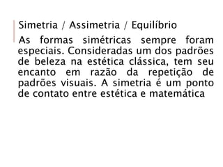 Simetria / Assimetria / Equilíbrio
As formas simétricas sempre foram
especiais. Consideradas um dos padrões
de beleza na estética clássica, tem seu
encanto em razão da repetição de
padrões visuais. A simetria é um ponto
de contato entre estética e matemática
 