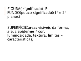 FIGURA( significado) E
FUNDO(pouco significado)(1º e 2º
planos)
SUPERFÍCIE(áreas visíveis da forma,
a sua epiderme / cor,
luminosidade, textura, limites –
características)
 