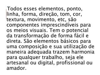 Todos esses elementos, ponto,
linha, forma, direção, tom, cor,
textura, movimento, etc, são
componentes imprescindíveis para
os meios visuais. Tem o potencial
da transformação de forma fácil e
direta. São elementos básicos para
uma composição e sua utilização de
maneira adequada trazem harmonia
para qualquer trabalho, seja ele
artesanal ou digital, profissional ou
amador.
 