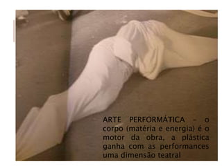 ARTE PERFORMÁTICA – o
corpo (matéria e energia) é o
motor da obra, a plástica
ganha com as performances
uma dimensão teatral
 