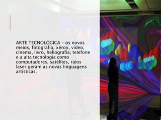 ARTE TECNOLÓGICA – os novos
meios, fotografia, xérox, vídeo,
cinema, livro, heliografia, telefone
e a alta tecnologia como
computadores, satélites, raios
laser geram as novas linguagens
artísticas.
 