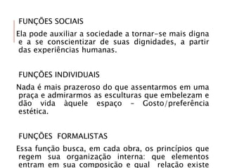 FUNÇÕES SOCIAIS
Ela pode auxiliar a sociedade a tornar-se mais digna
e a se conscientizar de suas dignidades, a partir
das experiências humanas.
FUNÇÕES INDIVIDUAIS
Nada é mais prazeroso do que assentarmos em uma
praça e admirarmos as esculturas que embelezam e
dão vida àquele espaço – Gosto/preferência
estética.
FUNÇÕES FORMALISTAS
Essa função busca, em cada obra, os princípios que
regem sua organização interna: que elementos
entram em sua composição e qual relação existe
 