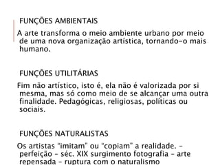 FUNÇÕES AMBIENTAIS
A arte transforma o meio ambiente urbano por meio
de uma nova organização artística, tornando-o mais
humano.
FUNÇÕES UTILITÁRIAS
Fim não artístico, isto é, ela não é valorizada por si
mesma, mas só como meio de se alcançar uma outra
finalidade. Pedagógicas, religiosas, políticas ou
sociais.
FUNÇÕES NATURALISTAS
Os artistas “imitam” ou “copiam” a realidade. –
perfeição – séc. XIX surgimento fotografia – arte
repensada – ruptura com o naturalismo
 