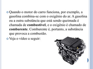 Quando o motor do carro funciona, por exemplo, a gasolina combina-se com o oxigênio do ar. A gasolina ou a outra substância que está sendo queimada é chamada de combustível, e o oxigênio é chamado de comburente. Comburente é, portanto, a substância que provoca a combustão.Veja o vídeo a seguir: 
