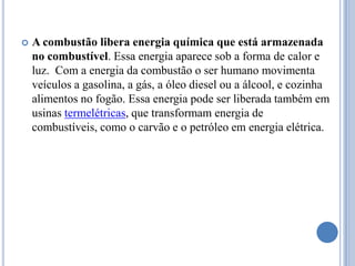 A combustão libera energia química que está armazenada no combustível. Essa energia aparece sob a forma de calor e luz.  Com a energia da combustão o ser humano movimenta veículos a gasolina, a gás, a óleo diesel ou a álcool, e cozinha alimentos no fogão. Essa energia pode ser liberada também em usinas termelétricas, que transformam energia de combustíveis, como o carvão e o petróleo em energia elétrica.