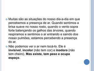 Muitas são as situações do nosso dia-a-dia em que percebemos a presença de ar. Quando sentimos a brisa suave no nosso rosto, quando o vento sopra forte balançando os galhos das árvores, quando respiramos e sentimos o ar entrando e saindo dos nosso pulmões, estamos percebendo a presença do ar.Não podemos ver o ar nem tocá-lo. Ele é invisível, incolor (não tem cor) e inodoro (não tem cheiro). Mas existe, tem peso e ocupa espaço. 