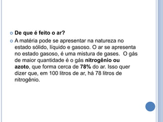 De que é feito o ar? A matéria pode se apresentar na natureza no estado sólido, líquido e gasoso. O ar se apresenta no estado gasoso, é uma mistura de gases.  O gás de maior quantidade é o gás nitrogênio ou azoto, que forma cerca de 78% do ar. Isso quer dizer que, em 100 litros de ar, há 78 litros de nitrogênio.
