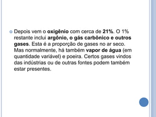 Depois vem o oxigênio com cerca de 21%. O 1% restante inclui argônio, o gás carbônico e outros gases. Esta é a proporção de gases no ar seco. Mas normalmente, há também vapor de água (em quantidade variável) e poeira. Certos gases vindos das indústrias ou de outras fontes podem também estar presentes.