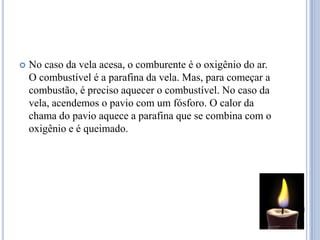 No caso da vela acesa, o comburente é o oxigênio do ar. O combustível é a parafina da vela. Mas, para começar a combustão, é preciso aquecer o combustível. No caso da vela, acendemos o pavio com um fósforo. O calor da chama do pavio aquece a parafina que se combina com o oxigênio e é queimado.