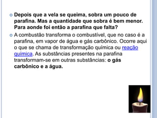 Depois que a vela se queima, sobra um pouco de parafina. Mas a quantidade que sobra é bem menor. Para aonde foi então a parafina que falta?A combustão transforma o combustível, que no caso é a parafina, em vapor de água e gás carbônico. Ocorre aqui o que se chama de transformação química ou reação química. As substâncias presentes na parafina transformam-se em outras substâncias: o gás carbônico e a água.
