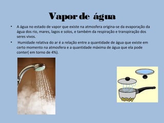 Vaporde água
• A água no estado de vapor que existe na atmosfera origina-se da evaporação da
água dos rio, mares, lagos e solos, e também da respiração e transpiração dos
seres vivos.
• Humidade relativa do ar é a relação entre a quantidade de água que existe em
certo momento na atmosfera e a quantidade máxima de água que ela pode
conter( em torno de 4%).
 