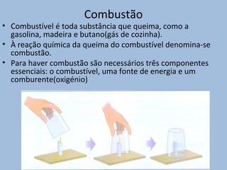 Combustão
• Combustível é toda substância que queima, como a
gasolina, madeira e butano(gás de cozinha).
• À reação química da queima do combustível denomina-se
combustão.
• Para haver combustão são necessários três componentes
essenciais: o combustível, uma fonte de energia e um
comburente(oxigénio)
 