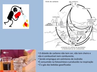 • O dióxido de carbono não tem cor, não tem cheiro e
não é combustível nem comburente.
• Sendo empregue em extintores de incêndio
•É consumido na fotossíntese e produzido na respiração
• É o gás das bebidas gaseificadas
 