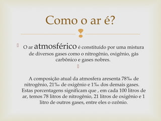 Como o ar é?
                 
 O ar  atmosférico       é constituído por uma mistura
    de diversos gases como o nitrogênio, oxigênio, gás
                carbônico e gases nobres.
                         

     A composição atual da atmosfera aresenta 78‰ de
   nitrogênio, 21‰ de oxigênio e 1‰ dos demais gases.   
  Estas porcentagens significam que , em cada 100 litros de
  ar, temos 78 litros de nitrogênio, 21 litros de oxigênio e 1
          litro de outros gases, entre eles o ozônio.
 