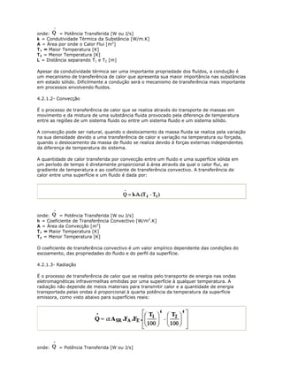 onde:     = Potência Transferida [W ou J/s]
k = Condutividade Térmica da Substância [W/m.K]
A = Área por onde o Calor Flui [m2]
T 1 = Maior Temperatura [K]
T 2 = Menor Temperatura [K]
L = Distância separando T1 e T2 [m]

Apesar da condutividade térmica ser uma importante propriedade dos fluídos, a condução é
um mecanismo de transferência de calor que apresenta sua maior importância nas substâncias
em estado sólido. Dificilmente a condução será o mecanismo de transferência mais importante
em processos envolvendo fluidos.

4.2.1.2- Convecção

É o processo de transferência de calor que se realiza através do transporte de massas em
movimento e da mistura de uma substância fluida provocado pela diferença de temperatura
entre as regiões de um sistema fluido ou entre um sistema fluido e um sistema sólido.

A convecção pode ser natural, quando o deslocamento da massa fluida se realiza pela variação
na sua densidade devido a uma transferência de calor e variação na temperatura ou forçada,
quando o deslocamento da massa de fluido se realiza devido à forças externas independentes
da diferença de temperatura do sistema.

A quantidade de calor transferida por convecção entre um fluido e uma superfície sólida em
um período de tempo é diretamente proporcional à área através da qual o calor flui, ao
gradiente de temperatura e ao coeficiente de transferência convectivo. A transferência de
calor entre uma superfície e um fluido é dada por:




onde:     = Potência Transferida [W ou J/s]
h = Coeficiente de Transferência Convectivo [W/m2.K]
A = Área da Convecção [m2]
T 1 = Maior Temperatura [K]
T 2 = Menor Temperatura [K]

O coeficiente de transferência convectivo é um valor empírico dependente das condições do
escoamento, das propriedades do fluido e do perfil da superfície.

4.2.1.3- Radiação

É o processo de transferência de calor que se realiza pelo transporte de energia nas ondas
eletromagnéticas infravermelhas emitidas por uma superfície à qualquer temperatura. A
radiação não depende de meios materiais para transmitir calor e a quantidade de energia
transportada pelas ondas é proporcional à quarta potência da temperatura da superfície
emissora, como visto abaixo para superfícies reais:




onde:    = Potência Transferida [W ou J/s]
 