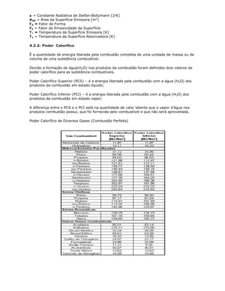 a = Constante Radiativa de Stefan-Boltzmann [J/K]
A SR = Área da Superfície Emissora [m2]
F A = Fator de Forma
F E = Fator de Emissividade da Superfície
T 1 = Temperatura da Superfície Emissora [K]
T 2 = Temperatura da Superfície Absorvedora [K]

4.2.2- Poder Calorífico

É a quantidade de energia liberada pela combustão completa de uma unidade de massa ou de
volume de uma substância combustível.

Devido a formação de água(H2O) nos produtos da combustão foram definidos dois valores de
poder calorífico para as substância combustíveis.

Poder Calorífico Superior (PCS) – é a energia liberada pela combustão com a água (H2O) dos
produtos da combustão em estado líquido;

Poder Calorífico Inferior (PCI) – é a energia liberada pela combustão com a água (H2O) dos
produtos da combustão em estado vapor;

A diferença entre o PCS e o PCI está na quantidade de calor latente que o vapor d’água nos
produtos combustão possui, que foi fornecida pelo combustível e que não será aproveitada.

Poder Calorífico de Diversos Gases (Combustão Perfeita)
 