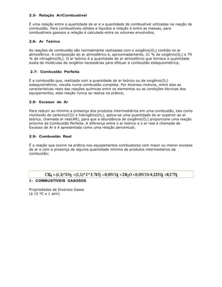 2.5- Relação Ar/Combustível

É uma relação entre a quantidade de ar e a quantidade de combustível utilizadas na reação de
combustão. Para combustíveis sólidos e líquidos a relação é entre as massas, para
combustíveis gasosos a relação é calculada entre os volumes envolvidos;

2.6- Ar Teórico

As reações de combustão são normalmente realizadas com o oxigênio(O2) contido no ar
atmosférico. A composição do ar atmosférico é, aproximadamente, 21 % de oxigênio(O2) e 79
% de nitrogênio(N2). O ar teórico é a quantidade de ar atmosférico que fornece a quantidade
exata de moléculas de oxigênio necessárias para efetuar a combustão estequiométrica;

2.7- Combustão Perfeita

É a combustão que, realizada com a quantidade de ar teórico ou de oxigênio(O2)
estequiométrico, resulta numa combustão completa. Por diversos motivos, entre eles as
características reais das reações químicas entre os elementos ou as condições técnicas dos
equipamentos, esta reação nunca se realiza na prática;

2.8- Excesso de Ar

Para reduzir ao mínimo a presença dos produtos intermediários em uma combustão, tais como
monóxido de carbono(CO) e hidrogênio(H2), aplica-se uma quantidade de ar superior ao ar
teórico, chamada ar real(AR), para que a abundância de oxigênio(O2) proporcione uma reação
próxima da Combustão Perfeita. A diferença entre o ar teórico e o ar real é chamada de
Excesso de Ar e é apresentada como uma relação percentual;

2.9- Combustão Real

É a reação que ocorre na prática nos equipamentos combustores com maior ou menor excesso
de ar e com a presença de alguma quantidade mínima de produtos intermediários da
combustão;




3 - COMBUSTÍVEIS GASOSOS

Propriedades de Diversos Gases
(à 15 ºC e 1 atm)
 